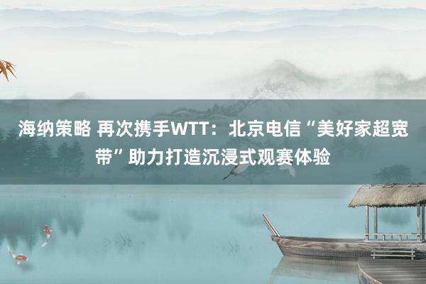 海纳策略 再次携手WTT：北京电信“美好家超宽带”助力打造沉浸式观赛体验