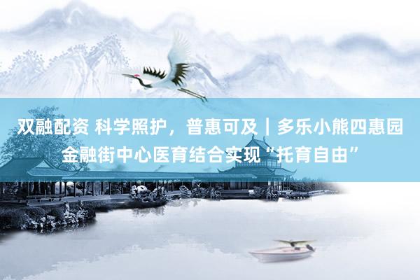 双融配资 科学照护，普惠可及｜多乐小熊四惠园金融街中心医育结合实现“托育自由”