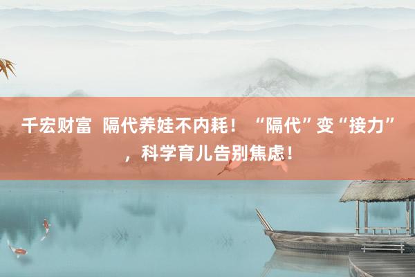 千宏财富  隔代养娃不内耗！ “隔代”变“接力”，科学育儿告别焦虑！