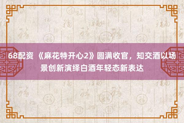 68配资 《麻花特开心2》圆满收官，知交酒以场景创新演绎白酒年轻态新表达