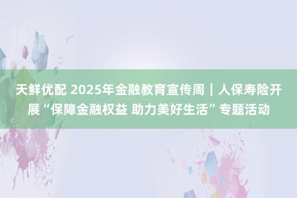 天鲜优配 2025年金融教育宣传周｜人保寿险开展“保障金融权益 助力美好生活”专题活动