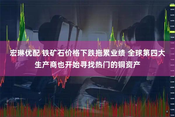 宏琳优配 铁矿石价格下跌拖累业绩 全球第四大生产商也开始寻找热门的铜资产