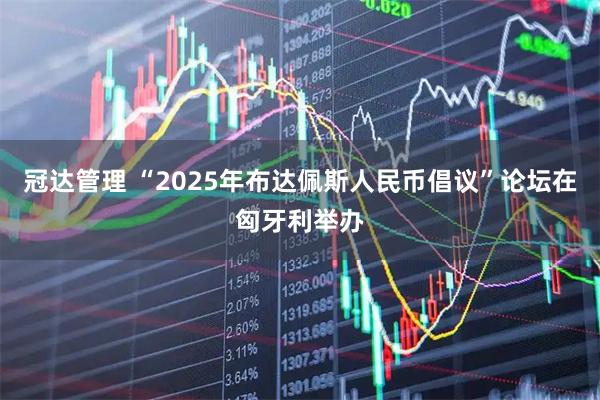 冠达管理 “2025年布达佩斯人民币倡议”论坛在匈牙利举办
