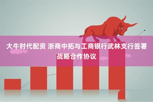 大牛时代配资 浙商中拓与工商银行武林支行签署战略合作协议
