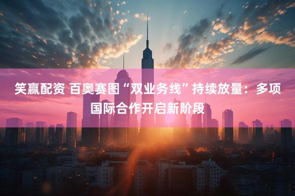 笑赢配资 百奥赛图“双业务线”持续放量：多项国际合作开启新阶段