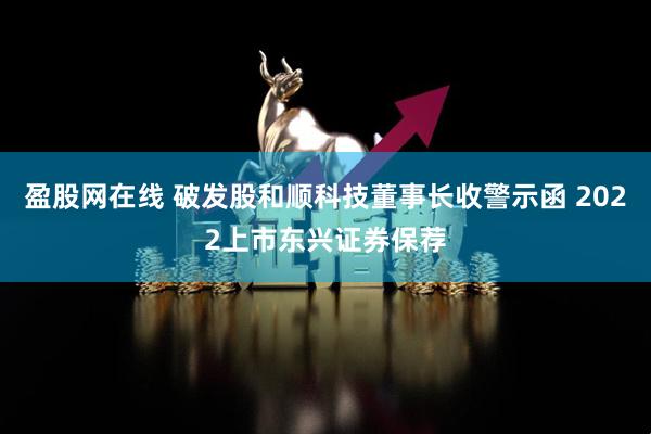 盈股网在线 破发股和顺科技董事长收警示函 2022上市东兴证券保荐