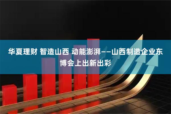 华夏理财 智造山西 动能澎湃——山西制造企业东博会上出新出彩