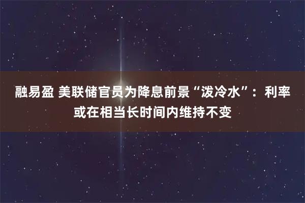 融易盈 美联储官员为降息前景“泼冷水”：利率或在相当长时间内维持不变