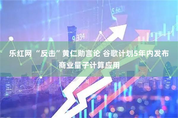乐红网 “反击”黄仁勋言论 谷歌计划5年内发布商业量子计算应用