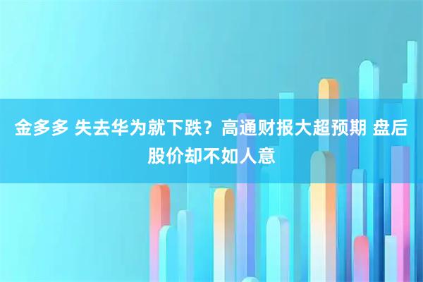 金多多 失去华为就下跌？高通财报大超预期 盘后股价却不如人意