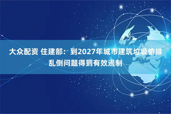 大众配资 住建部：到2027年城市建筑垃圾偷排乱倒问题得到有效遏制