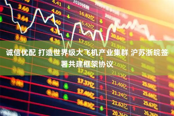 诚信优配 打造世界级大飞机产业集群 沪苏浙皖签署共建框架协议