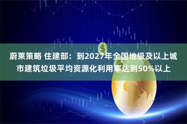 蔚莱策略 住建部：到2027年全国地级及以上城市建筑垃圾平均资源化利用率达到50%以上