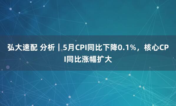 弘大速配 分析｜5月CPI同比下降0.1%，核心CPI同比涨幅扩大