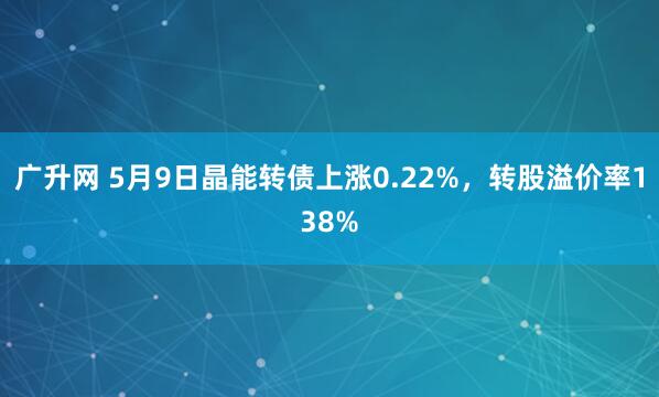广升网 5月9日晶能转债上涨0.22%，转股溢价率138%