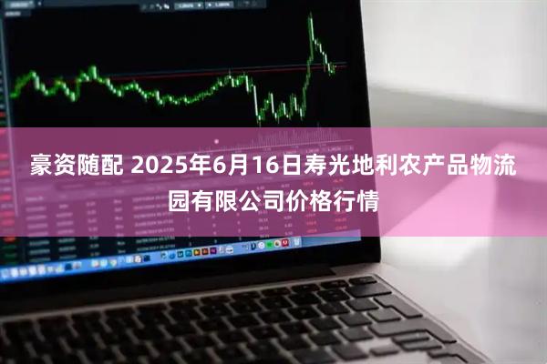 豪资随配 2025年6月16日寿光地利农产品物流园有限公司价格行情