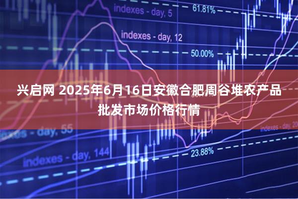 兴启网 2025年6月16日安徽合肥周谷堆农产品批发市场价格行情