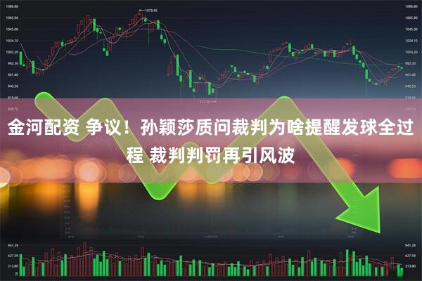 金河配资 争议！孙颖莎质问裁判为啥提醒发球全过程 裁判判罚再引风波