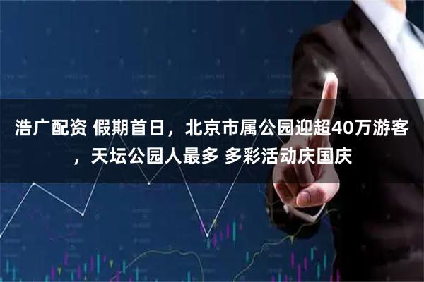 浩广配资 假期首日，北京市属公园迎超40万游客，天坛公园人最多 多彩活动庆国庆