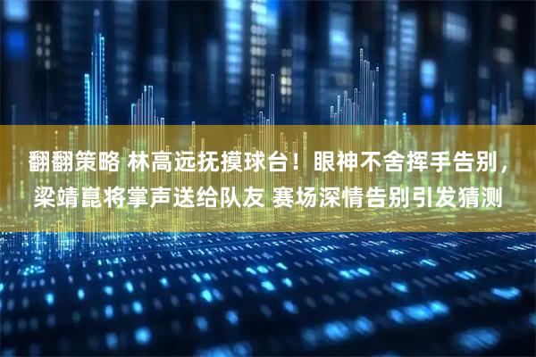 翻翻策略 林高远抚摸球台！眼神不舍挥手告别，梁靖崑将掌声送给队友 赛场深情告别引发猜测
