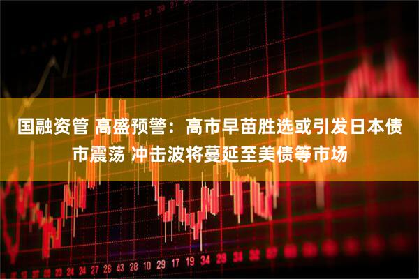 国融资管 高盛预警：高市早苗胜选或引发日本债市震荡 冲击波将蔓延至美债等市场