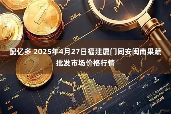 配亿多 2025年4月27日福建厦门同安闽南果蔬批发市场价格行情