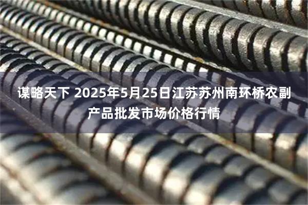 谋略天下 2025年5月25日江苏苏州南环桥农副产品批发市场价格行情