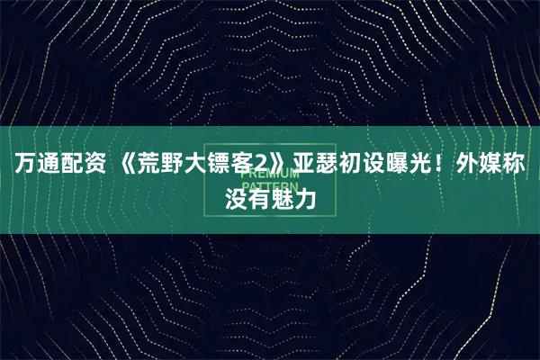 万通配资 《荒野大镖客2》亚瑟初设曝光!外媒称没有魅力