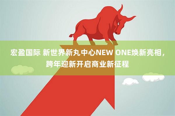 宏盈国际 新世界新丸中心NEW ONE焕新亮相,跨年迎新开启商业新征程