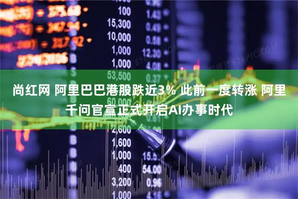 尚红网 阿里巴巴港股跌近3% 此前一度转涨 阿里千问官宣正式开启AI办事时代