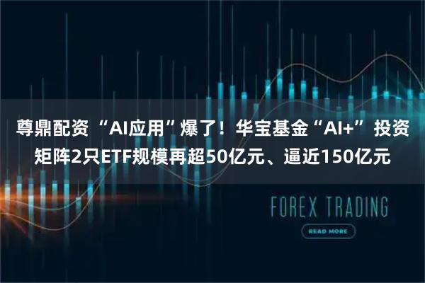 尊鼎配资 “AI应用”爆了！华宝基金“AI+” 投资矩阵2只ETF规模再超50亿元、逼近150亿元