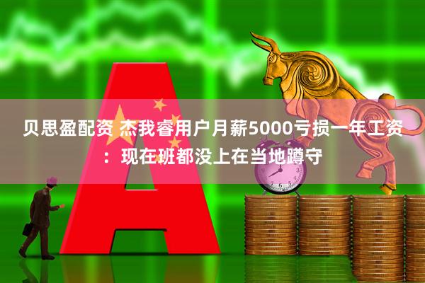 贝思盈配资 杰我睿用户月薪5000亏损一年工资：现在班都没上在当地蹲守