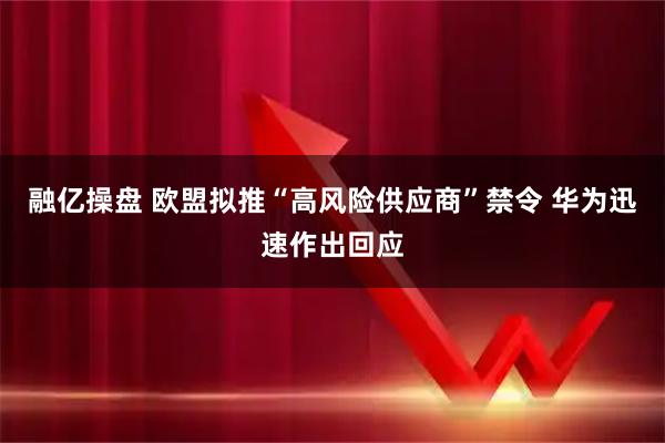 融亿操盘 欧盟拟推“高风险供应商”禁令 华为迅速作出回应