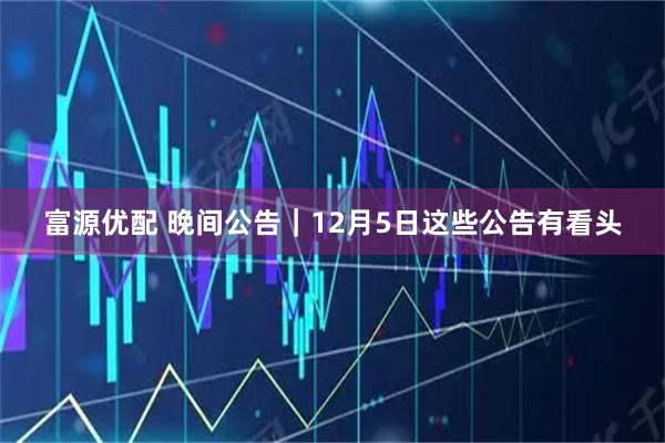 富源优配 晚间公告｜12月5日这些公告有看头