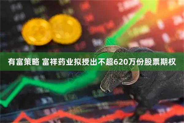 有富策略 富祥药业拟授出不超620万份股票期权
