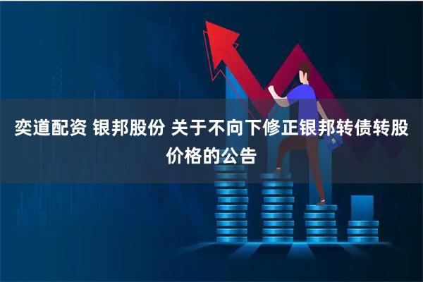 奕道配资 银邦股份 关于不向下修正银邦转债转股价格的公告