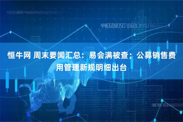 恒牛网 周末要闻汇总:易会满被查;公募销售费用管理新规明细出台